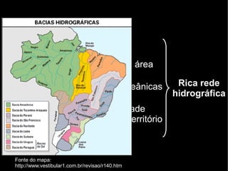 Brasil 
● Mais de 90% do território em área 
intertropical 
● Extenso litoral → massas oceânicas 
úmidas permanentes 
● Floresta Amazônica → umidade 
constante naquela parte do território 
Rica rede 
hidrográfica 
Fonte do mapa: 
http://www.vestibular1.com.br/revisao/r140.htm 
 