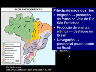 Brasil 
● Mais de 90% do território em área 
intertropical 
● Extenso litoral → massas oceânicas 
úmidas permanentes 
● Floresta Amazônica → umidade 
constante naquela parte do território 
Rica rede 
hidrográfica 
Fonte do mapa: 
http://www.vestibular1.com.br/revisao/r140.htm 
Principais usos dos rios 
● Irrigação → produção 
de frutas no Vale do Rio 
São Francisco 
● Produção de energia 
elétrica → destaque no 
Brasil 
● Navegação → 
pontencial pouco usado 
no Brasil 
 