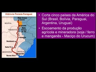 ● Corta cinco países da América do 
Sul (Brasil, Bolívia, Paraguai, 
Argentina, Uruguai) 
● Escoamento da produção 
agrícola e mineradora (soja / ferro 
e manganês - Maciço do Urucum) 
 