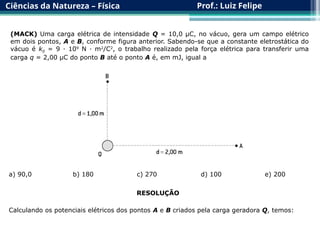 Ciências da Natureza – Física Prof.: Luiz Felipe
(MACK) Uma carga elétrica de intensidade Q = 10,0 μC, no vácuo, gera um campo elétrico
em dois pontos, A e B, conforme figura anterior. Sabendo-se que a constante eletrostática do
vácuo é k0 = 9 · 109
N · m2
/C2
, o trabalho realizado pela força elétrica para transferir uma
carga q = 2,00 μC do ponto B até o ponto A é, em mJ, igual a
a) 90,0 b) 180 c) 270 d) 100 e) 200
RESOLUÇÃO
Calculando os potenciais elétricos dos pontos A e B criados pela carga geradora Q, temos:
 