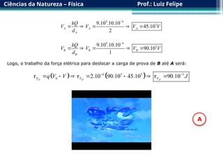 Ciências da Natureza – Física Prof.: Luiz Felipe
9 6
3
9.10 .10.10
45.10
2
A A A
A
kQ
V V V V
d

    
9 6
3
9.10 .10.10
90.10
1
B B B
B
kQ
V V V V
d

    
Logo, o trabalho da força elétrica para deslocar a carga de prova de B até A será:
   
6 3 3 3
0 2.10 90.10 45.10 90.10
e e e
F F F
q V V J
  
 
      
  
A
 