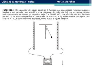 Ciências da Natureza – Física Prof.: Luiz Felipe
(UFG-2014) Um capacitor de placas paralelas é formado por duas placas metálicas grandes
ligadas a um gerador que mantém uma diferença de potencial tal que o campo elétrico
uniforme gerado no interior do capacitor seja E = 20000 N/C. Um pêndulo simples, formado
por um fio de massa desprezível e uma esfera de massa m = 6g eletricamente carregada com
carga q = µC, é colocado entre as placas, como ilustra a figura a seguir.
 