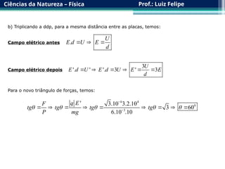 Ciências da Natureza – Física Prof.: Luiz Felipe
b) Triplicando a ddp, para a mesma distância entre as placas, temos:
.
U
E d U E
d
  
Campo elétrico antes
Campo elétrico depois
3
'. ' '. 3 ' 3
U
E d U E d U E E
d
     
Para o novo triângulo de forças, temos:
6 4
0
3
' 3.10 3.2.10
3 60
6.10 .10
q E
F
tg tg tg tg
P mg
    


        
 
