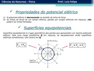 Ciências da Natureza – Física Prof.: Luiz Felipe
 Propriedades do potencial elétrico
1) O potencial elétrico é decrescente no sentido da linha de força.
2) As linhas de força de um campo elétrico, gerado por cargas elétricas em repouso, não
podem ser linhas fechadas.
 Superfícies equipotenciais
Superfície equipotencial é o lugar geométrico dos pontos que apresentam um mesmo potencial
elétrico. Para uma carga puntiforme Q em repouso, as equipotenciais serão superfícies
esféricas concêntricas, com centro em Q.
A B C
V V V
 

D
D B
V V

 