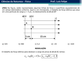 Ciências da Natureza – Física Prof.: Luiz Felipe
(FEI) Na figura, estão representadas algumas linhas de força e superfícies equipotenciais de
um campo eletrostático uniforme. Qual é, em microjoules, o trabalho da força elétrica que atua
em uma partícula de carga q = 4 μC, no deslocamento de A até C?
a) 325 b) 480 c) 5,2 d) –25 e) –620
RESOLUÇÃO
O trabalho da força elétrica para deslocar a carga de prova de A até C, temos:
   
0
e e A C
q V V q V V
 
    
 
 