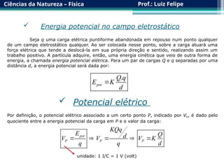 Ciências da Natureza – Física Prof.: Luiz Felipe
 Energia potencial no campo eletrostático
Seja q uma carga elétrica puntiforme abandonada em repouso num ponto qualquer
de um campo eletrostático qualquer. Ao ser colocada nesse ponto, sobre a carga atuará uma
força elétrica que tende a deslocá-la em sua própria direção e sentido, realizando assim um
trabalho positivo. A partícula adquire, então, uma energia cinética que veio de outra forma de
energia, a chamada energia potencial elétrica. Para um par de cargas Q e q separadas por uma
distância d, a energia potencial será dada por:
.
pot
Q q
E K
d

 Potencial elétrico
Por definição, o potencial elétrico associado a um certo ponto P, indicado por VP, é dado pelo
quociente entre a energia potencial da carga em P e o valor da carga:
pot
P P P
KQq
E Q
d
V V V K
q q d
    
unidade: 1 J/C = 1 V (volt)
 