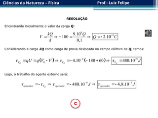 Ciências da Natureza – Física Prof.: Luiz Felipe
RESOLUÇÃO
Encontrando inicialmente o valor da carga Q:
9
9
9.10
180 2.10
0,1
kQ Q
V Q C
d

     
Considerando a carga 2Q como carga de prova deslocada no campo elétrico de Q, temos:
   
9 9
0 4.10 180 60 480.10
el el el
F F F
qU q V V J
  
 
        
Logo, o trabalho do agente externo será:
9 7
480.10 4,8.10
el
operador F operador operador
J J
   
 
    
C
 