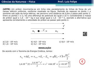 Ciências da Natureza – Física Prof.: Luiz Felipe
(UFPR) Um próton movimenta-se em linha reta paralelamente às linhas de força de um
campo elétrico uniforme, conforme mostrado na figura. Partindo do repouso no ponto 1 e
somente sob ação da força elétrica, ele percorre uma distância de 0,6m e passa pelo ponto 2.
Entre os pontos 1 e 2, há uma diferença de potencial ΔU igual a 32 V. Considerando a massa
do próton igual a 1,6 · 10–27
kg e sua carga igual a 1,6 · 10–19
C, assinale a alternativa que
apresenta corretamente a velocidade do próton ao passar pelo ponto 2.
a) 2,0 · 104
m/s b) 4,0 · 104
m/s c) 8,0 · 104
m/s
d) 1,6 · 105
m/s e) 3,2 · 105
m/s
RESOLUÇÃO
De acordo com o Teorema da Energia Cinética, temos:
 
0
2
0
2
R
F C F e C C
mv
E E E q V V
 
      

27 2
19 2 8 4
1,6.10
1,6.10 .32 64.10 8.10
2
v m
v v
s


    
C
 