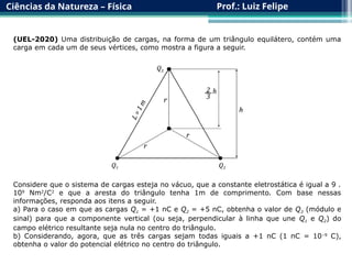 Ciências da Natureza – Física Prof.: Luiz Felipe
(UEL-2020) Uma distribuição de cargas, na forma de um triângulo equilátero, contém uma
carga em cada um de seus vértices, como mostra a figura a seguir.
Considere que o sistema de cargas esteja no vácuo, que a constante eletrostática é igual a 9 .
109
Nm2
/C2
e que a aresta do triângulo tenha 1m de comprimento. Com base nessas
informações, responda aos itens a seguir.
a) Para o caso em que as cargas Q1 = +1 nC e Q2 = +5 nC, obtenha o valor de Q3 (módulo e
sinal) para que a componente vertical (ou seja, perpendicular à linha que une Q1 e Q2) do
campo elétrico resultante seja nula no centro do triângulo.
b) Considerando, agora, que as três cargas sejam todas iguais a +1 nC (1 nC = 10–9
C),
obtenha o valor do potencial elétrico no centro do triângulo.
 