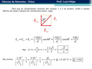 Ciências da Natureza – Física Prof.: Luiz Felipe
Para que as componentes verticais dos campos 1 e 2 se anulem, então o campo
elétrico da carga 3 deverá ser vertical para baixo. Logo:
1 2 3
0 0
1 2 3 2 2 2
1 2 3
.cos60 .cos60
y y
k Q k Q k Q
E E E
d d d
   
    
   
   
Mas
2 2 3 3
3 3 2 3
L
d r h r r m
     
Daí, temos:
9 9
9
3
3 3
2 2 2
1.10 1 5.10 1
. . 3.10 3
2 2
3 3 3
3 3 3
Q
Q C Q nC
 

     
     
     
     
1y
E















1x
E















1
E















0
60
 