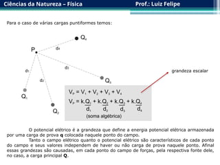 Ciências da Natureza – Física Prof.: Luiz Felipe
Para o caso de várias cargas puntiformes temos:
grandeza escalar
O potencial elétrico é a grandeza que define a energia potencial elétrica armazenada
por uma carga de prova q colocada naquele ponto do campo.
Tanto o campo elétrico quanto o potencial elétrico são característicos de cada ponto
do campo e seus valores independem de haver ou não carga de prova naquele ponto. Afinal
essas grandezas são causadas, em cada ponto do campo de forças, pela respectiva fonte dele,
no caso, a carga principal Q.
 