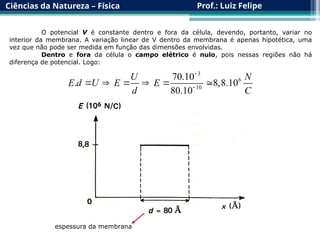 Ciências da Natureza – Física Prof.: Luiz Felipe
O potencial V é constante dentro e fora da célula, devendo, portanto, variar no
interior da membrana. A variação linear de V dentro da membrana é apenas hipotética, uma
vez que não pode ser medida em função das dimensões envolvidas.
Dentro e fora da célula o campo elétrico é nulo, pois nessas regiões não há
diferença de potencial. Logo:
3
6
10
70.10
. 8,8.10
80.10
U N
E d U E E
d C


     
espessura da membrana
 