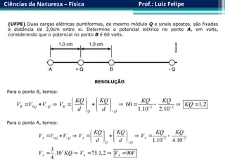 Ciências da Natureza – Física Prof.: Luiz Felipe
(UFPE) Duas cargas elétricas puntiformes, de mesmo módulo Q e sinais opostos, são fixadas
à distância de 3,0cm entre si. Determine o potencial elétrico no ponto A, em volts,
considerando que o potencial no ponto B é 60 volts.
RESOLUÇÃO
Para o ponto B, temos:
2 2
60 1,2
1.10 2.10
B Q Q B
Q Q
KQ KQ KQ KQ
V V V V KQ
d d
   

   
         
   
   
Para o ponto A, temos:
2 2
2
1.10 4.10
3
.10 75.1,2 90
4
A Q Q A A
Q Q
A A A
KQ KQ KQ KQ
V V V V V
d d
V KQ V V V
   

   
       
   
   
    
 