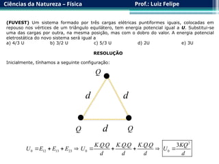 Ciências da Natureza – Física Prof.: Luiz Felipe
(FUVEST) Um sistema formado por três cargas elétricas puntiformes iguais, colocadas em
repouso nos vértices de um triângulo equilátero, tem energia potencial igual a U. Substitui-se
uma das cargas por outra, na mesma posição, mas com o dobro do valor. A energia potencial
eletrostática do novo sistema será igual a
a) 4/3 U b) 3/2 U c) 5/3 U d) 2U e) 3U
RESOLUÇÃO
Inicialmente, tínhamos a seguinte configuração:

 
Q
Q Q
d
d
d
2
0 12 13 23 0 0
. . . . . . 3
K Q Q K Q Q K Q Q KQ
U E E E U U
d d d d
        
 