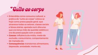 Entendida como consumo cultural, a
prática do “culto ao corpo” coloca-se
hoje como preocupação geral, que
atravessa todas os setores, classes sociais
e faixas etárias, apoiada num discurso
que ora lança mão da questão estética e
ora da preocupação com a saúde;
Causas: influência da mídia, medo da
exclusão, consumismo, comportamento
de manada etc.
Consequências: transtornos alimentares,
depressão, ansiedade, morte etc.
 