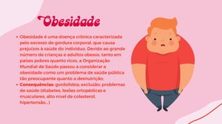 Obesidade é uma doença crônica caracterizada
pelo excesso de gordura corporal, que causa
prejuízos à saúde do indivíduo. Devido ao grande
número de crianças e adultos obesos, tanto em
países pobres quanto ricos, a Organização
Mundial de Saúde passou a considerar a
obesidade como um problema de saúde pública
tão preocupante quanto a desnutrição;
Consequências: gordofobia; exclusão; problemas
de saúde (diabetes, lesões ortopédicas e
musculares, alto nível de colesterol,
hipertensão…)
 