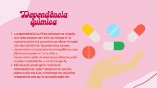 A dependência química consiste na relação
que uma pessoa tem com as drogas e na
maneira como ela consome um determinado
tipo de substância. Quando essa pessoa
desenvolve comportamentos impulsivos para
aliviar sensações em sua vida, o
desenvolvimento de uma dependência pode
ocorrer e afetá-la de uma forma geral;
Tal situação pode gerar inúmeras
consequências, sejam pessoais ou sociais,
como evsão escolar, problemas no trabalho,
preconceito por parte da sociedade etc.
 