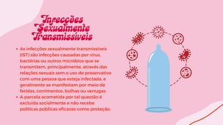 As infecções sexualmente transmissíveis
(IST) são infecções causadas por vírus,
bactérias ou outros micróbios que se
transmitem, principalmente, através das
relações sexuais sem o uso de preservativo
com uma pessoa que esteja infectada, e
geralmente se manifestam por meio de
feridas, corrimentos, bolhas ou verrugas;
A parcela acometida por tal questão é
excluída socialmente e não recebe
políticas públicas eficazes como proteção.
 