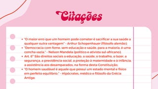 “O maior erro que um homem pode cometer é sacrificar a sua saúde a
qualquer outra vantagem” - Arthur Schopenhauer (filósofo alemão);
“Democracia com fome, sem educação e saúde, para a maioria, é uma
concha vazia.” - Nelson Mandela (político e ativista sul-africano);
Art. 6º São direitos sociais a educação, a saúde, o trabalho, o lazer, a
segurança, a previdência social, a proteção à maternidade e à infância,
a assistência aos desamparados, na forma desta Constituição;
“O homem saudável é aquele que possui um estado mental e físico
em perfeito equilíbrio.” - Hipócrates, médico e filósofo da Grécia
Antiga;
 