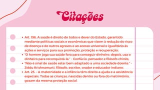 Art. 196. A saúde é direito de todos e dever do Estado, garantido
mediante políticas sociais e econômicas que visem à redução do risco
de doença e de outros agravos e ao acesso universal e igualitário às
ações e serviços para sua promoção, proteção e recuperação;
“O homem joga sua saúde fora para conseguir dinheiro; depois, usa o
dinheiro para reconquistá-la.” - Confúcio, pensador e filósofo chinês;
“Não é sinal de saúde estar bem adaptado a uma sociedade doente.” -
Jiddu Krishnamurti, filósofo, escritor, orador e educador indiano;
Art. 25. - A maternidade e a infância têm direito a ajuda e a assistência
especiais. Todas as crianças, nascidas dentro ou fora do matrimônio,
gozam da mesma proteção social.
 