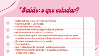 Setor público (sus) x privado (unimed...);
Saúde pública -> vacinação;
Movimentos anti-vacina;
Disponibilidade de vacinação ampla e gratuita;
Histórico de autoritarismo da vacina;
Emergência (surge) e reemergência (ressurge) de doenças na
atualidade -> ações antrópicas (degradação do meio ambiente);
Sucateamento do sistema de saúde;
Telemedicina;
Sus -> atendimento integral + vigilância sanitária;
PEC Congelamento 20 anos -> população aumenta;
Doação de órgãos;
 