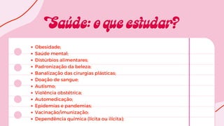 Obesidade;
Saúde mental;
Distúrbios alimentares;
Padronização da beleza;
Banalização das cirurgias plásticas;
Doação de sangue;
Autismo;
Violência obstétrica;
Automedicação;
Epidemias e pandemias;
Vacinação/imunização;
Dependência química (lícita ou ilícita);
 