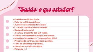 Gravidez na adolescência;
Falta de políticas públicas;
Aumento dos índices de suicídio;
O caráter constitucional da saúde;
Desigualdade social;
A cultura crescente dos fast-foods;
Direito ao saneamento básico nas favelas;
Infecções Sexualmente Transmissíveis (ISTs);
Preconceito contra as doenças mentais;
Falta de colaboração pública;
Descuido do meio ambiente;
Poluição; [...]
 