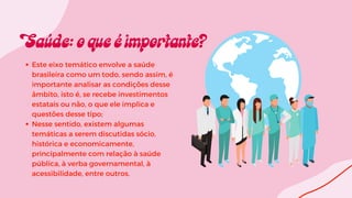 Este eixo temático envolve a saúde
brasileira como um todo, sendo assim, é
importante analisar as condições desse
âmbito, isto é, se recebe investimentos
estatais ou não, o que ele implica e
questões desse tipo;
Nesse sentido, existem algumas
temáticas a serem discutidas sócio,
histórica e economicamente,
principalmente com relação à saúde
pública, à verba governamental, à
acessibilidade, entre outros.
 