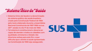 Sistema Único de Saúde é a denominação
do sistema público de saúde brasileiro
criado pela Constituição Federal de 1988
pelo texto elaborado durante a Assembleia
Nacional Constituinte de 1987-1988 na sua
267ª. sessão no dia 17 de maio de 1988;
Tal sistema é constitucional e deveria ser
capaz de atender a todos os cidadãos com
qualidade, entretanto o Estado não
direciona verbas para este fim, o que
dificulta que o direito à saúde apresentado
na Constituição de 1988 seja assegurado;
 