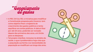 A PEC 241 (ou 55), a iniciativa para modificar
a Constituição proposta pelo Governo, tem
como objetivo frear a trajetória de
crescimento dos gastos públicos e tenta
equilibrar as contas públicas. A ideia é fixar
por até 20 anos, podendo ser revisado
depois dos primeiros dez anos, um limite
para as despesas;
Tal projeto interfere, inclusive no âmbito da
saúde, o que é problemático haja vista que
a população aumenta e as necessidades da
população se modificam ao longo dos anos;
 