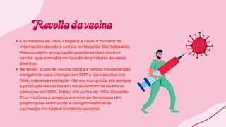 Em meados de 1904, chegava a 1.800 o número de
internações devido à varíola no Hospital São Sebastião.
Mesmo assim, as camadas populares rejeitavam a
vacina, que consistia no líquido de pústulas de vacas
doentes.
No Brasil, o uso de vacina contra a varíola foi declarado
obrigatório para crianças em 1837 e para adultos em
1846, mas essa resolução não era cumprida, até porque
a produção da vacina em escala industrial no Rio só
começou em 1884. Então, em junho de 1904, Oswaldo
Cruz motivou o governo a enviar ao Congresso um
projeto para reinstaurar a obrigatoriedade da
vacinação em todo o território nacional.
 