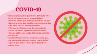 Na situação atual de pandemia da COVID-19, o
Brasil vem enfrentando uma onda bem
parecida com o que ocorrera durante a Revolta
da Vacina, visto que, devido à incontinência das
fake news, muitas pessoas recebem
informações falsas acerca da aplicação da
vacina, de modo a gerar incredibilidade ao
sistema público de saúde, colocando a ciência
em xeque;
Isto tem trazido muitos problemas, visto que,
em se tratando de uma doença transmissível,
alguém que não se vacina pode prejudicar
outras vidas.
 