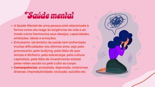A Saúde Mental de uma pessoa está relacionada à
forma como ela reage às exigências da vida e ao
modo como harmoniza seus desejos, capacidades,
ambições, ideias e emoções;
Entretanto, tal âmbito da saúde tem enfrentado
muitas dificuldades nos últimos anos, seja pelo
preconceito, pelo bullying, pela ideia de que
tempo é dinheiro, pela sobrecarga, pela cultura
capitalista, pela falta de investimento estatal,
pelas redes sociais ou pelo culto ao corpo;
Consequências: ansiedade, depressão, síndromes
diversas, improdutividade, exclusão, suicídio etc.
 