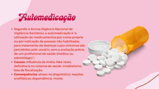 Segundo a Anvisa (Agência Nacional de
Vigilância Sanitária), a automedicação é “a
utilização de medicamentos por conta própria
ou por indicação de pessoas não habilitadas,
para tratamento de doenças cujos sintomas são
percebidos pelo usuário, sem a avaliação prévia
de um profissional de saúde (médico ou
odontólogo) ”;
Causas: influência da mídia; fake news,
deficiência no sistema de saúde, imediatismo,
fata de fiscalização;
Consequências: atraso no diagnóstico, reações
anafiláticas, dependência, morte;
 