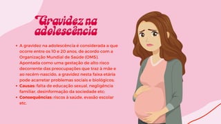 A gravidez na adolescência é considerada a que
ocorre entre os 10 e 20 anos, de acordo com a
Organização Mundial de Saúde (OMS).
Apontada como uma gestação de alto risco
decorrente das preocupações que traz à mãe e
ao recém-nascido, a gravidez nesta faixa etária
pode acarretar problemas sociais e biológicos;
Causas: falta de educação sexual, negligência
familiar, desinformação da sociedade etc;
Consequências: riscos à saúde, evasão escolar
etc.
 