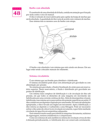 A U L A       Banho com almofada


48             É constituído de uma almofada de lã fiada, contida em armação que é forçada
          por mola contra o eixo do mancal.
               O óleo é retirado do reservatório pela ação capilar da franja de mechas que
          sai da almofada. A quantidade de óleo varia de acordo com o número de mechas.
               Esse sistema tem os mesmos usos do banho com estopa.



                                                         semimancal
                                                       Semimancal


                                                                almofada
                                                              Almofada




                         mola
                         Mola                                       óleo
                                                                   Óleo

                          franja
                           Franja

              O banho com almofada é um sistema que está caindo em desuso. Em seu
          lugar estão sendo colocados mancais de rolamento.


              Sistema circulatório

               É um sistema que usa bomba para distribuir o lubrificante.
               O sistema circulatório pode atuar com alimentação por gravidade ou com
          alimentação por pressão.
               No sistema por gravidade, o fluido é bombeado do cárter para um reserva-
          tório superior. Desse reservatório, o fluido é distribuído por gravidade aos
          pontos de lubrificação.
               Um sistema mais complexo de lubrificação é o de circulação de óleo sob
          pressão, em que todos os elementos de uma máquina em movimento são
          lubrificados por uma corrente contínua de óleo. Além de desempenhar a função
          lubrificante, esse sistema serve para resfriar eficazmente superfícies em atrito. O
          óleo contido em um depósito é aspirado por uma bomba. Por meio de tubulações
          apropriadas, o óleo é levado aos órgãos em movimento. Após a lubrificação, o
          óleo retorna ao depósito e é submetido a uma filtragem. Pode ser necessário
          esfriar o óleo antes de colocá-lo em circulação novamente, o que é feito mediante
          circulação de água fria em serpentinas adequadas.
               Esse sistema é muito usado para lubrificar máquinas-ferramenta, redutores
          de engrenagens, motores endotérmicos e compressores.
               Como nos sistemas de anel, também no sistema de circulação a troca do óleo
          é efetuada periodicamente, e o lubrificante deve ser conservado corretamente.
 
