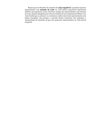 A U L A       Repare que no desenho de conjunto do calço regulável o parafuso aparece
                                                              regulável,
          representado com omissão de corte na vista lateral esquerda.É importante

49        lembrar que parafusos, eixos, chavetas, sempre são representados com omissão
          de corte, quando atingidos por cortes no sentido de seu comprimento.Observe na
          vista frontal que as arestas e os contornos ocultos não foram representados com
          linhas tracejadas. Isso porque a omissão desses elementos não prejudica a
          interpretação do desenho, já que eles aparecem representados na vista lateral
          esquerda.
 
