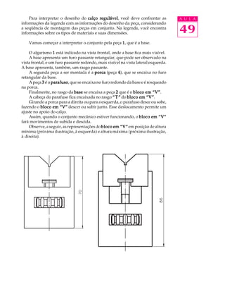 Para interpretar o desenho do calço regulável você deve confrontar as
                                           regulável,                                A U L A
informações da legenda com as informações do desenho da peça, considerando
a seqüência de montagem das peças em conjunto. Na legenda, você encontra
informações sobre os tipos de materiais e suas dimensões.                            49
    Vamos começar a interpretar o conjunto pela peça 1 , que é a base.

    O algarismo 1 está indicado na vista frontal, onde a base fica mais visível.
    A base apresenta um furo passante retangular, que pode ser observado na
vista frontal, e um furo passante redondo, mais visível na vista lateral esquerda.
A base apresenta, também, um rasgo passante.
    A segunda peça a ser montada é a porca (peça 4 ), que se encaixa no furo
retangular da base.
    A peça 3 é o parafuso que se encaixa no furo redondo da base e é rosqueado
                  parafuso,
na porca.
    Finalmente, no rasgo da base se encaixa a peça 2 que é o bloco em “V”  “V”.
    A cabeça do parafuso fica encaixada no rasgo “ T ” do bloco em “V” “V”.
    Girando a porca para a direita ou para a esquerda, o parafuso desce ou sobe,
fazendo o bloco em “V” descer ou subir junto. Esse deslocamento permite um
ajuste no apoio do calço.
    Assim, quando o conjunto mecânico estiver funcionando, o bloco em “V”
fará movimentos de subida e descida.
    Observe, a seguir, as representações do bloco em “V” em posição de altura
mínima (próxima ilustração, à esquerda) e altura máxima (próxima ilustração,
à direita).
 