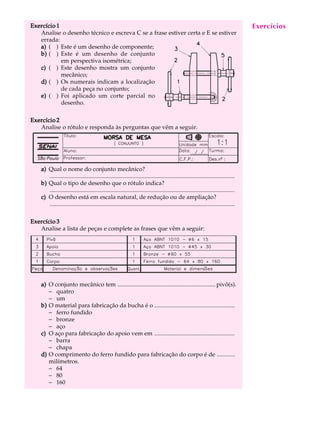 Exercício 1                                                                                                                            Exercícios
                                                                                                                                        A U L A
   Analise o desenho técnico e escreva C se a frase estiver certa e E se estiver
   errada:
   a) ( ) Este é um desenho de componente;                                                                                             49
   b) ( ) Este é um desenho de conjunto
            em perspectiva isométrica;
   c) ( ) Este desenho mostra um conjunto
            mecânico;
   d) ( ) Os numerais indicam a localização
            de cada peça no conjunto;
   e) ( ) Foi aplicado um corte parcial no
            desenho.

Exercício 2
   Analise o rótulo e responda às perguntas que vêm a seguir.




    a) Qual o nome do conjunto mecânico?
       .............................................................................................................................
    b) Qual o tipo de desenho que o rótulo indica?
       .............................................................................................................................
    c) O desenho está em escala natural, de redução ou de ampliação?
       .............................................................................................................................

Exercício 3
   Analise a lista de peças e complete as frases que vêm a seguir:




    a) O conjunto mecânico tem .................................................................. pivô(s).
       - quatro
       - um
    b) O material para fabricação da bucha é o ......................................................
       - ferro fundido
       - bronze
       - aço
    c) O aço para fabricação do apoio vem em ......................................................
       - barra
       - chapa
    d) O comprimento do ferro fundido para fabricação do corpo é de ............
       milímetros.
       - 64
       - 80
       - 160
 