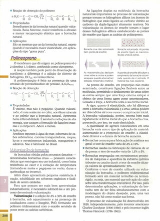 .:. Reação de obtenção do polímero                                 As ligações duplas na molécula da borracha
                                                                    natural são importantes no processo de vulcanização
     nHC=C-C=CH~(-C-C=C-C-)                                         porque tornam os hidrogênios alílicos (os átomos de
       2  H H   2p,L'. H H H                               H
                                               2            2   n   hidrogênio que estão ligados ao carbono vizinho ao
    .:. Propriedades                                                carbono da dupla-ligação) altamente reativos. Na
        Semelhantes às da borracha natural quando vulca-            vulcanização os átomos de enxofre tomam o lugar
        nizada. Baixa histerese, maior resistência à abrasão        desses hidrogênios alílicos estabelecendo as pontes
        e menor recuperação       elástica que a borracha           de enxofre que ligam as cadeias de poliisopreno.
        natural.
    .:. Aplicações
        São as mesmas que as da borracha natural, exceto
        quando é necessária maior elasticidade, em aplica-           Borracha crua não vulcanizada    Borracha vulcanizada. As pontes
        ções do tipo "goma pura".                                    (sem pontes de enxofre).         de enxofre ligam as macromo-
                                                                                                      léculas umas às outras.

    Polineopreno
        O monômero que dá origem ao polineopreno é o
    2-clorobut-1,3-dieno, conhecido como cloropreno.
       A reação também pode partir da dimerização do
                                                                     As macromoléculas deslizam       As pontes de enxofre dificultam o
    acetileno; a diferença é a adição de cloreto de
                                                                     umas sobre as outras e podem     rompimento da borracha vulcani-
-   hidrogênio, HG(g), ao vinilacetileno.                            se separar quando a borracha é   zada quando ela é esticada. O
       A polimerização    é feita na presença de uma                 esticada, rompendo o material.   material fica mais resistente.
    emulsão de peroxodissulfato de potássio, KzSzOs(col.).               As pontes de enxofre, em proporção não muito
                                                                    acentuada, constituem ligações flexíveis entre as
    .:~~:ÇãO :~o~ten~:o         ~        (_   C _ C= C _ C _)       moléculas, permitindo o deslizamento de umas sobre
        2      I   H        2   P, L'.        H2   I   H   H2       as outras sempre que uma força externa estique o
                                                                    objeto; de certa forma agem como amortecedores.
              O                                    O            n
                                                                    Cessada a força, a borracha volta à sua forma inicial.
    .:. Propriedades                                                     A rigor, quanto à elasticidade, não há diferença
        É viscoso, mas não é pegajoso. Quando vulcani-              entre a borracha vulcanizada e a crua; ambas podem
        zado, é mais resistente ao calor, aos óleos minerais        ser distendidas até nove vezes o comprimento inicial.
        e ao ozônio que a borracha natural. Apresenta               A borracha vulcanizada, porém, retoma bem mais
        baixa inflamabilidade. É sensível a radiações de alta       rapidamente à forma inicial do que a borracha crua,
        energia, que causam a formação de ligações cruza-           parecendo, por isso, ter mais elasticidade.
        das e o enrijecem. Adere a metais.                               A quantidade de agentes vulcanizantes em uma
    .:. Aplicações                                                  borracha varia com o tipo de aplicação do material:
        Artefatos expostos à água do mar, cobertura de ca-          aumentando-se a proporção de enxofre, a elastici-
        bos submarinos, correias transportadoras, roupas,           dade diminui e a dureza da borracha aumenta.
        luvas e revestimentos industriais, mangueiras e             .:. Borrachas comuns para fabricação de artefatos em
        adesivos. Não é fabricado no Brasil.                            geral: o teor de enxofre varia de 2% a 10%.
                                                                    .:. Borrachas usadas na fabricação de câmaras de ar
    VutGiCliZGicãIJ-dGl-bo((aôJGl                                       de pneus: o teor de enxofre varia de 1,5% a 5%.
        As borrachas obtidas pelos processos descritos -            .:. Borrachas empregadas em revestimentos proteto-
    denominadas borrachas cruas - possuem caracte-                      res de máquinas e aparelhos da indústria química
    rísticas que restringem seu uso industrial, como baixa              (ebonite ou caucho duro): o teor de enxofre alcan-
    resistência ao calor e à variação de temperatura                    ça valores de aproximadamente 30%.
    (tornando-se moles e pegajosas no verão, duras e                    Coriforme o teor de enxofre utilizado na vulca-
    quebradiças no inverno).                                            nização da borracha, o polímero tridimensional
        Além disso apresentam pequena resistência à                     formado será um material termofixo ou terrnor-
    tração, solubilidade em solventes orgânicos e facili-               rígido, ou seja, um material que sob ação do calor
    dade de serem oxidadas.                                             sofre uma transformação irreversível. Por isso, para
        Para que possam ser mais bem aproveitadas                       determinadas aplicações, a vulcanização da bor-
    industrialmente, é necessário submetê-Ias a um pro-                 racha tem de ser feita simultaneamente       com a
    cesso denominado vulcanização.                                      modelagem do objeto desejado, pois, uma vez
        Vulcanização é a adição de 2% a 30% de enxofre                  pronto, não há como mudar sua forma.
    à borracha, sob aquecimento        e na presença de
                                                                         O processo de vulcanização foi desenvolvido em
    catalisadores como o litargírio, PbO, formando um
                                                                    1838, independentemente,      pelo inventor americano
    polímero tridimensional com o enxofre servindo de
                                                                    Charles Goodyear (1800-1860) e pelo inventor inglês
    ponte entre as cadeias carbônicas.
                                                                    Thomas Hancock (1786-1865).
 