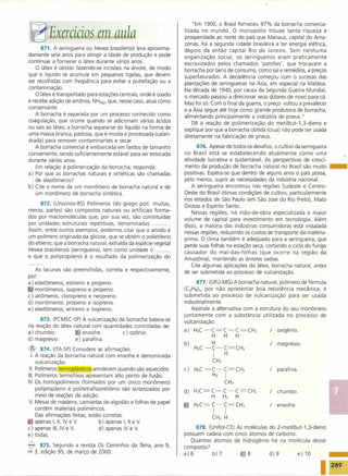 "Em 1900, o Brasil forneceu 97% da borracha comercia-

 ~ Exercícios em aula                                              lizada no mundo. O monopólio trouxe tanta riqueza e
                                                                   prosperidade ao norte do país que Manaus, capital do Ama-
                                                                   zonas, foi a segunda cidade brasileira a ter energia elétrica,
      871. A seringueira ou Hevea brasiliensis leva aproxima-      depois da então capital Rio de Janeiro. Sem nenhuma
damente sete anos para atingir a idade de produção e pode          organização social, os seringueiros eram praticamente
continuar a fornecer o látex durante vários anos.                  escravizados pelos chamados 'patrões', que trocavam a
    O látex é obtido fazendo-se incisões na árvore, de modo        borracha por bens de consumo, como sal e remédios, a preços
que o líquido se acumule em pequenas tigelas, que devem            superfaturados. A decadência começou com o sucesso das
ser recolhidas com freqüência para evitar a putrefação ou a
                                                                   plantações de seringueiras na Ásia, em especial na Malásia.
contaminação.
                                                                   Na década de 1940, por causa da Segunda Guerra Mundial,
   O látex é transportado para estações centrais, onde é coado
                                                                   o mercado passou a direcionar seus dólares de novo para cá.
e recebe adição de amônia, NH3(g), que, nesse caso, atua como      Mas foi só. Com o final da guerra, o preço voltou a prevalecer
conservante.
                                                                   e a Ásia segue até hoje como grande produtora de borracha,
   A borracha é separada por um processo conhecido como            alimentando principalmente a indústria de pneus."
coagulação, que ocorre quando se adicionam vários ácidos
                                                                       Dê a reação de polimerização do metilbut-1,3-dieno       e
ou sais ao látex; a borracha separa-se do líquido na forma de
                                                                   explique por que a borracha obtida (crua) não pode ser usada
uma massa branca, pastosa, que é moída e processada (calan-
                                                                   diretamente na fabricação de pneus.
drada) para remover contaminantes e secar.
   A borracha comercial é embarcada em fardos de tamanho                  876. Apesar de todos os desafios, o cultivo da seringueira




                                                                                                                                       -
conveniente, sendo suficientemente estável para ser estocada       no Brasil está se estabelecendo atualmente como uma
durante vários anos.                                               atividade lucrativa e sustentável. As perspectivas de cresci-
    Em relação à polimerização da borracha, responda:              mento da produção de borracha natural no Brasil são muito
a) Por que as borrachas naturais e sintéticas são chamadas         positivas. Espera-se que dentro de alguns anos o país possa,
   de elastômeros?                                                 pelo menos, suprir as necessidades da indústria nacional.
b) Cite o nome de um monômero de borracha natural e de                 A seringueira encontrou nas regiões Sudeste e Centro-
   um monômero de borracha sintética.                              Oeste do Brasil ótimas condições de cultivo, particularmente
                                                                   nos estados de São Paulo (em São José do Rio Preto), Mato
      872. (Unisinos-RS) Polímeros (do grego poli, muitas,         Grosso e Espírito Santo.
meros, partes) são compostos naturais ou artificiais forma-            Nessas regiões, há mão-de-obra especializada e maior
dos por macromoléculas que, por sua vez, são constituídas
                                                                   volume de capital para investimento em tecnologia. Além
por- unidades estruturais repetitivas, denominadas
                                                                   disso a maioria das indústrias consumidoras está instalada
Assim, entre outros exemplos, podemos citar que o amido é
                                                                   nessas regiões, reduzindo os custos de transporte da matéria-
um polímero originado da glicose, que se obtém o polietileno       prima. O clima também é adequado para a seringueira, que
do etileno, que a borracha natural, extraída da espécie vegetal    perde suas folhas na estação seca, cortando o ciclo do fungo
Hevea brasiliensis (seringueira), tem como unidade o           .   causador do mal-das-folhas       (que ocorre na região da
e que o polipropileno é o resultado da polimerização do            Amazônia), mantendo as árvores sadias.
                                                                       Cite algumas aplicações do látex, borracha natural, antes
   As lacunas são preenchidas, correta e respectivamente,
                                                                   de ser submetida ao processo de vulcanização.
por:
a) elastômeros, estireno e propeno.                                      877. (UFU-MG) A borracha natural, polímero de fórmula
   monômeros, isopreno e propeno.                                   (CsHs)n, por não apresentar boa resistência mecânica, é
c) anômeros, cloropreno e neopreno.                                submetida ao processo de vulcanização para ser usada
d) monômeros, propeno e isopreno.                                   industrialmente.
e) elastômeros, eritreno e isopreno.                                   Assinale a alternativa com a estrutura do seu monômero
                                                                   juntamente     com a substância utilizada no processo de
     873. (FCMSC-SP) A vulcanização da borracha baseia-se          vulcanização:
na reação do látex natural com quantidades controladas de:
a) chumbo.            ' enxofre.       c) ozônio.                  a)   H3C-C=C-C=CH2                     /   oxigênio.
                                                                              H    H      H
d) magnésio.        e) parafina.
                                                                   b)          H                          /   magnésio.
{J>    874. (ITA-SP) Considere as afirmações:                .          H3C -C-C=CH2
  I. A reação da borracha natural com enxofre é denominada                      I    H
     vulcanização.                                                             CH3
 11. Polímeros termoplásticos amolecem quando são aquecidos.       c)   H3C-C-C=CH2                       /   parafina.
111. Polímeros termofixos apresentam alto ponto de fusão.                      H2    I
IV. Os homopolímeros (formados por um único monômero)                              CH3
     polipropileno e politetrafluoretileno são sintetizados por    d)   H2C=C-C-C=CH2                     /   chumbo.
     meio de reações de adição.                                               H   H2      H
V. Mesas de madeira, camisetas de algodão e folhas de papel
                                                                   e    HzC=   C-C=CH2                    /   enxofre.
     contêm materiais poliméricos.
     Das afirmações feitas, estão corretas:
                                                                                I    I
                                                                               CH3 H
   , apenas I, 11, IV e V.        b) apenas I, 11 e V.
c) apenas 111, IV e V.            d) apenas IV e V.                     878. (Unifor-CE) As moléculas do 2-metilbut-1,3-dieno
e) todas.                                                          possuem cadeia com cinco átomos de carbono.
                                                                      Quantos átomos de hidrogênio há na molécula desse
-E1   875. Segundo a revista Os Caminhos      da Terra, ano 9,     composto?
nº 3, edição 95, de março de 2000:                                 a)6         b)7            ris     d)9         e)10

                                                                                                                                       289
 