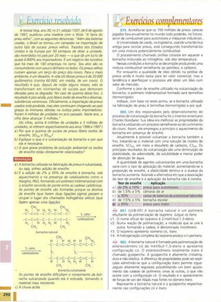 ~
            Exer.cicioJ~(J hdd.Q                                                        ~Exercícios complementares
         A revista Veja, ano 30, nQ31, edição 1507, de 6 de agosto                           879. Acredita-se que os 700 milhões de pneus carecas
    de 1997, publicou uma matéria com o título "A farra do                             jogados fora anualmente no mundo todo poderão, no futuro,
    pneu velho", com as seguintes denúncias: "Além das baterias                        servir de combustível para automóveis e máquinas industriais ..
    usadas, o Brasil se tornou um campeão na importação de                                 A Universidade de Leeds, na Inglaterra, usando uma técnica
    outro tip-o de sucata: pneus velhos. Trazidos dos Estados                          antiga para reciclar pneus, está conseguindo transformá-Ios
    Unidos e da Europa por 50 centavos de dólar a unidade,                             em uma mistura potencialmente combustível.
    são revendidos no país por 20 reais - o que dá um lucro de                             O procedimento chamado pirólise consiste em aquecer a
    quase 4 000% aos importadores. É um negócio tão lucrativo                           borracha misturada ao nitrogênio, sob alta temperatura.
    que há mais de 100 empresas no ramo. Seu alvo são os                                   Nessascondições a borracha se decompõe produzindo uma
    consumidores com pouco dinheiro no bolso. Os pneus velhos                           mistura combustível semelhante ao petróleo, e carbono.
    custam apenas um terço do preço dos novos. Para o meio                                 Por enquanto a qualidade de óleo obtido na pirólise de
    ambiente, é um desastre. A vida útil dessespneus é de 20 000                        pneus ainda é muito baixa para ter valor comercial, mas a
    quilômetros (contra 60000, em média, de um novo). O                                tendência é aperfeiçoar o processo até obter um óleo com
    resultado é que, depois de rodar alguns meses, eles se                             valor de mercado.
    transformam em montanhas de sucata que demoram                                         Conforme o teor de enxofre utilizado na vulcanização da
    décadas para se degradar No caso de queima desse lixo, o                            borracha, o polímero tridimensional formado será termofixo




-
    resultado é pior ainda, pois libera óxido de enxofre e dioxinas,                   (termorrígido).
    substâncias venenosas. Oficialmente, a importação de pneus                             Indique, com base no texto acima, se a borracha utilizada
    usados está proibida, mas eles continuam chegando ao país                           na fabricação de pneu é termofixa (termorrígida) e por quê.
    graças às liminares obtidas na Justiça pelos importadores.
                                                                                              880. Um dos responsáveis pelo desenvolvimento do
    Foram 4 milhões de unidades no sno passado. Neste ano, a
                                                                                       processo de vulcanização da borracha foi o inventor americano
    cifra deve alcançar 3 milhões."
                                                                                       Charles Goodyear. Sua idéia era melhorar as propriedades da
        (As cifras, acima 4 milhões de unidades e 3 milhões de
                                                                                       borracha utilizando um processo semelhante ao do curtimento
    unidades, se referem respectivamente aos anos 1996 e 1997.)
                                                                                       do couro. Assim, ele empregou a princípio o aquecimento da
    a) Por que a queima de sucata de pneus libera óxidos de
                                                                                       borracha em presença de enxofre.
        enxofre, 502(9) e 503(9/
                                                                                           Atualmente é possível vulcanizar a borracha também a
    b) Explique o que é a vulcanização da borracha e por que
                                                                                       frio, tratando-se' o material com uma solução de cloreto de
        ela é necessária.
                                                                                       enxofre, SG2(l), em meio a dissulfeto de carbono, CS2(t). Os
    c) A que grave problema de poluição ambiental os óxidos
                                                                                       principais resultados da vulcanização são uma diminuição da
        de enxofre estão diretamente relacionados?
                                                                                       plasticidade, da adesividade, da solubilidade e menor poder
    Ii@Mlili&GJ                                                                        de absorção de água.
                                                                                           A quantidade de agentes vulcanizantes em uma borracha
    a) A borracha utilizada na fabricação de pneus é vulcanizada,
                                                                                       varia com o tipo de aplicação do material: aumentando-se a
       ou seja, sofreu adição de enxofre.
                                                                                       proporção de enxofre, a elasticidade diminui e a dureza da
    b) É a adição de 2% a 30% de enxofre à borracha, sob
                                                                                       borracha aumenta. Assinale a alternativa em que a associação'
       aquecimento e na presença de catalisadores como o
                                                                                       do teor de enxofre e a aplicação da borracha não é correta.
       litargírio, PbO, formando um polímero tridimensional com
                                                                                            Teor de enxofre        Aplicação
       o enxofre servindo de ponte entre as cadeias carbônicas.
       As pontes de enxofre são formadas porque os átomos
                                                                                       a)   a~
                                                                                             2% a 10% _       il2neus para aut2móveis
                                                                                       b) de 1,5% a 5%         câmaras de ar
       de enxofre (que fazem duas ligações sigma) passam a
       ocupar o lugar dos chamados hidrogênios alílicos (que
                                                                                            ='
                                                                                       c) - 30%                caixas de baterias de automóvel (ebonite)
                                                                                       d) de 1;5% a 5%        borracha escolar
       fazem apenas uma ligação).
                                                                                       e    ='
                                                                                            30%
                                                                                                                           .=~------
                                                                                                                 neus ara trator
                 CH3                           CH3
           H2     I     H   H2 H2     H         I       H2                             B>    881. (UnB-DF) A borracha natural é um polímero
          ···c-c=c-c-c-c=c-c···                                     S,calor,           resultante da polimerização de isopreno. Julgue os itens:
          ···c-c=c-c-c-c=c-c···                                   catalisadores)      V1 . O nome oficial do isopreno é 2-metil-but-1 ,3-dieno.
            H2    I     H   H2 H2     H         I       H2                            V2. Numa reação de polimerização, a molécula que se une à
                 CH3                           CH3                                         outra, formando a cadeia, é denominada monômero.
                      borracha natural                                                F3. O isopreno apresenta isomeria eis, trans.
                                                                                      F4. A hidrogenação completa do isopreno produz o n-pentano.
                                          CH3                           (H
                                 H        I         H    H2 H      H    I    3   H2    B>    882. A borracha natural é formada pela polimerização do




I
                               "'C-C=C-C-C-C=C-C'"
                                                                                       estereoisômero     cis do metilbut-1,3-dieno      e apresenta
            S, calor,            I                           I                         configuração    eis. O estereoisômero totalmente       trans é
         catalisadores)          TX                          s,                  I     chamado gutapercha. A gutapercha é altamente cristalina,
                               "'C -C=C             -C -C -C=C              -C ...     dura e não elástica. A diferença de propriedades pode ser expli-
                                 H        I         H    H2 H2     H    I        H
                                                                                       cada admitindo-se que a configuração trans permite zigue-
                                          CH3                           CH3
                                                                                       zagues altamente regulares possibilitando um bom ajusta-
                                              borracha vulcanizada                     mento das cadeias de polímeros umas às outras, oque não .
        As pontes de enxofre dificultam o rompimento da bor-                           ocorre com a configuração cis. O resultado é o aparecimento
        racha vulcanizada quando ela é estica da, tornando o                           de forças de van der Waals mais fortes no isômero trans.
        material mais resistente.                                                         Represente a borracha natural e a gutapercha respectiva-
     c) À chuva ácida.                                                                 mente nas configurações cis e trans.
 