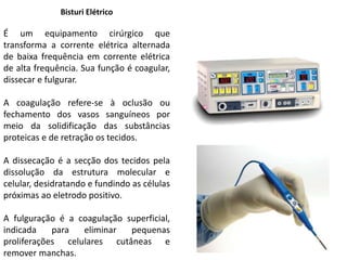 Bisturi Elétrico
É um equipamento cirúrgico que
transforma a corrente elétrica alternada
de baixa frequência em corrente elétrica
de alta frequência. Sua função é coagular,
dissecar e fulgurar.
A coagulação refere-se à oclusão ou
fechamento dos vasos sanguíneos por
meio da solidificação das substâncias
proteicas e de retração os tecidos.
A dissecação é a secção dos tecidos pela
dissolução da estrutura molecular e
celular, desidratando e fundindo as células
próximas ao eletrodo positivo.
A fulguração é a coagulação superficial,
indicada para eliminar pequenas
proliferações celulares cutâneas e
remover manchas.
 