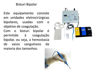 Bisturi Bipolar
Este equipamento consiste
em unidades eletrocirúrgicas
bipolares, usadas com o
objetivo de coagulação.
Com o bisturi bipolar é
permitido à coagulação
bipolar, ou seja, a hemostasia
de vasos sanguíneos da
maioria dos tamanhos.
 