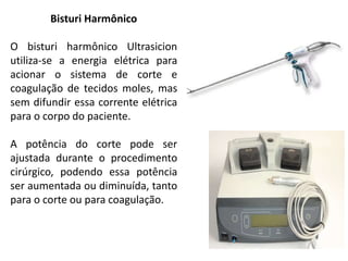 Bisturi Harmônico
O bisturi harmônico Ultrasicion
utiliza-se a energia elétrica para
acionar o sistema de corte e
coagulação de tecidos moles, mas
sem difundir essa corrente elétrica
para o corpo do paciente.
A potência do corte pode ser
ajustada durante o procedimento
cirúrgico, podendo essa potência
ser aumentada ou diminuída, tanto
para o corte ou para coagulação.
 