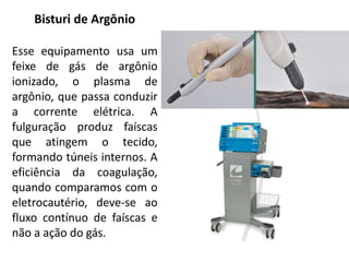 Bisturi de Argônio
Esse equipamento usa um
feixe de gás de argônio
ionizado, o plasma de
argônio, que passa conduzir
a corrente elétrica. A
fulguração produz faíscas
que atingem o tecido,
formando túneis internos. A
eficiência da coagulação,
quando comparamos com o
eletrocautério, deve-se ao
fluxo contínuo de faíscas e
não a ação do gás.
 