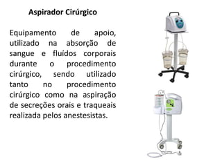 Aspirador Cirúrgico
Equipamento de apoio,
utilizado na absorção de
sangue e fluídos corporais
durante o procedimento
cirúrgico, sendo utilizado
tanto no procedimento
cirúrgico como na aspiração
de secreções orais e traqueais
realizada pelos anestesistas.
 