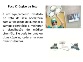 Foco Cirúrgico de Teto
É um equipamento instalado
no teto da sala operatória
com a finalidade de iluminar o
campo operatório e melhorar
a visualização do médico
cirurgião. Ele pode ter uma ou
duas cúpulas, cada uma com
diversos bulbos.
 