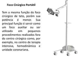Foco Cirúrgico Portátil
Tem a mesma função do foco
cirúrgico de teto, porém sua
potência é menor. Sua
principal função é servir como
um foco auxiliar ou ser
utilizado em pequenos
procedimentos realizados fora
do centro cirúrgico como, por
exemplo, no centro de terapia
intensiva, hemodinâmica e
unidade coronariana.
 