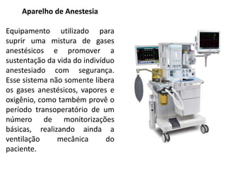 Aparelho de Anestesia
Equipamento utilizado para
suprir uma mistura de gases
anestésicos e promover a
sustentação da vida do indivíduo
anestesiado com segurança.
Esse sistema não somente libera
os gases anestésicos, vapores e
oxigênio, como também provê o
período transoperatório de um
número de monitorizações
básicas, realizando ainda a
ventilação mecânica do
paciente.
 